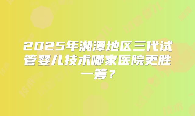 2025年湘潭地区三代试管婴儿技术哪家医院更胜一筹？