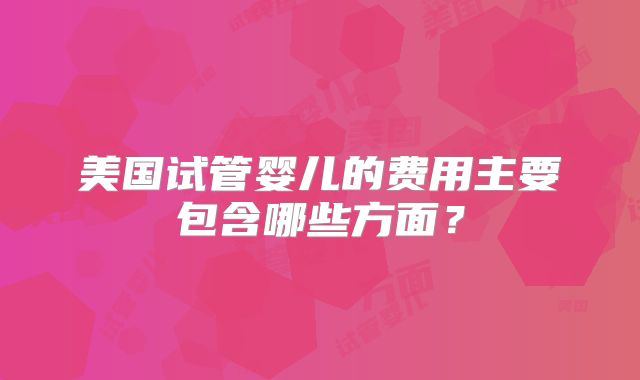 美国试管婴儿的费用主要包含哪些方面？