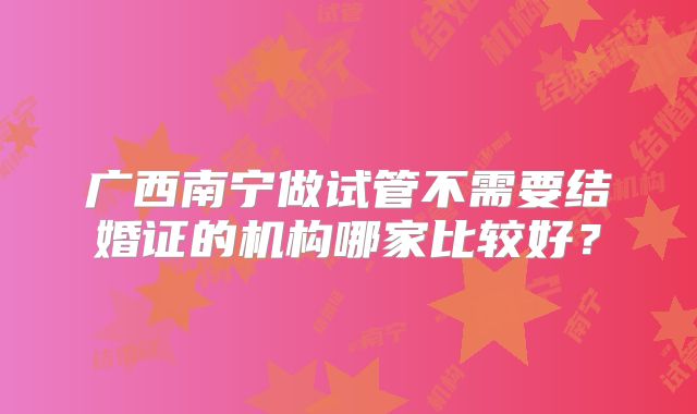 广西南宁做试管不需要结婚证的机构哪家比较好？