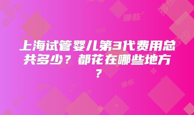 上海试管婴儿第3代费用总共多少？都花在哪些地方？