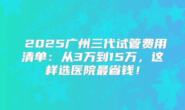  2025广州三代试管费用清单：从3万到15万，这样选医院最省钱！