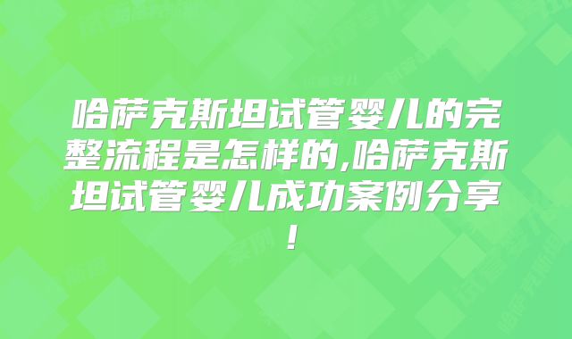 哈萨克斯坦试管婴儿的完整流程是怎样的,哈萨克斯坦试管婴儿成功案例分享！
