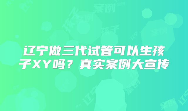 辽宁做三代试管可以生孩子XY吗？真实案例大宣传