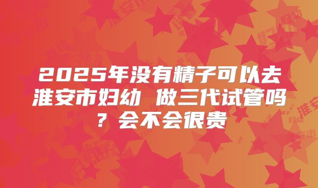 2025年没有精子可以去淮安市妇幼 做三代试管吗？会不会很贵