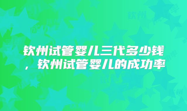 钦州试管婴儿三代多少钱，钦州试管婴儿的成功率