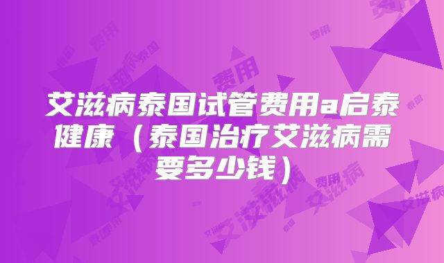 艾滋病泰国试管费用a启泰健康（泰国治疗艾滋病需要多少钱）