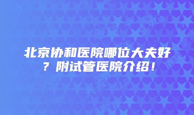 北京协和医院哪位大夫好?附试管医院介绍!