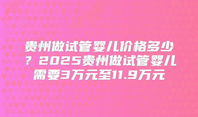 贵州做试管婴儿价格多少？2025贵州做试管婴儿需要3万元至11.9万元