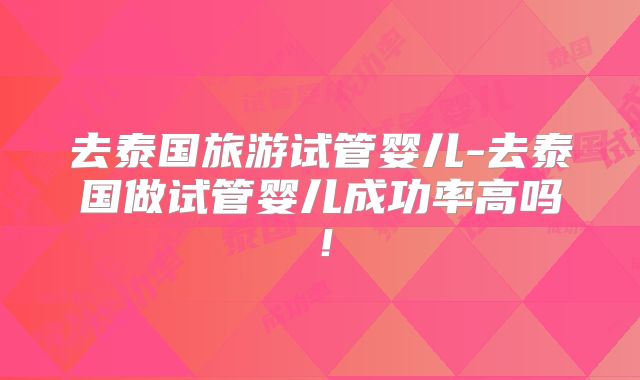 去泰国旅游试管婴儿-去泰国做试管婴儿成功率高吗!