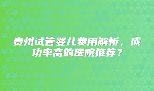 贵州试管婴儿费用解析，成功率高的医院推荐？