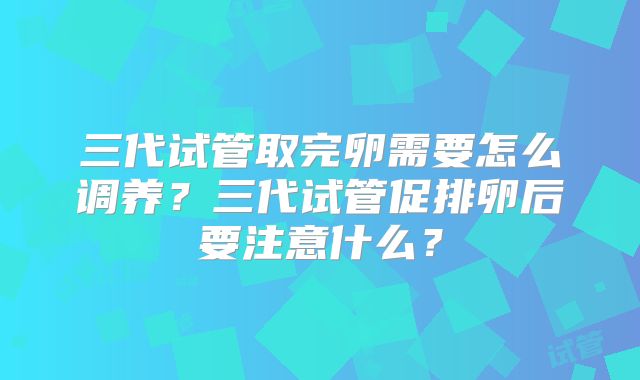 三代试管取完卵需要怎么调养？三代试管促排卵后要注意什么？