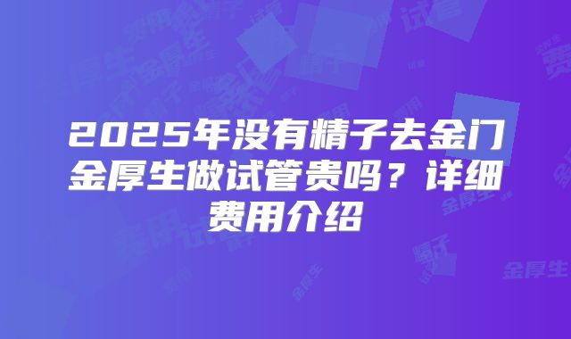2025年没有精子去金门金厚生做试管贵吗？详细费用介绍