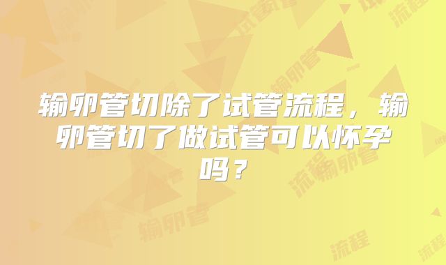 输卵管切除了试管流程,输卵管切了做试管可以怀孕吗?