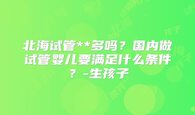 北海试管**多吗？国内做试管婴儿要满足什么条件？-生孩子
