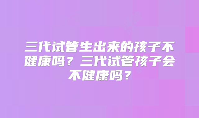 三代试管生出来的孩子不健康吗？三代试管孩子会不健康吗？