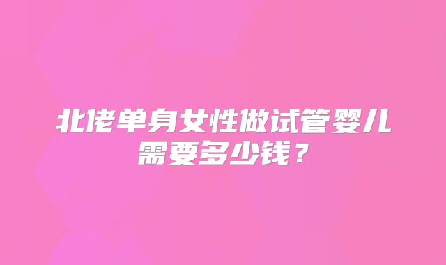 北佬单身女性做试管婴儿需要多少钱?