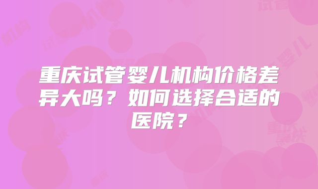 重庆试管婴儿机构价格差异大吗？如何选择合适的医院？