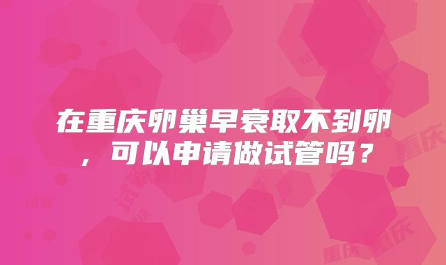 在重庆卵巢早衰取不到卵，可以申请做试管吗？