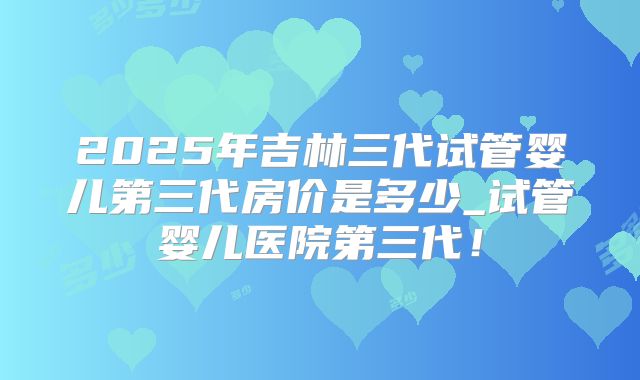 2025年吉林三代试管婴儿第三代房价是多少_试管婴儿医院第三代！