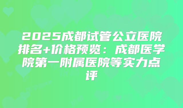 2025成都试管公立医院排名+价格预览:成都医学院第一附属医院等实力点评