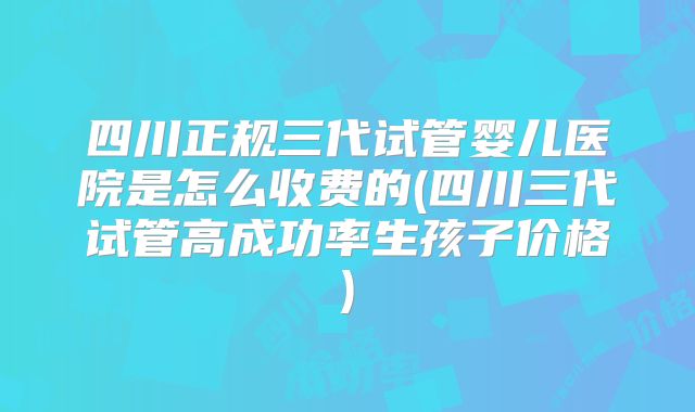 四川正规三代试管婴儿医院是怎么收费的(四川三代试管高成功率生孩子价格)