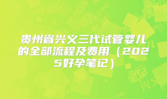 贵州省兴义三代试管婴儿的全部流程及费用（2025好孕笔记）