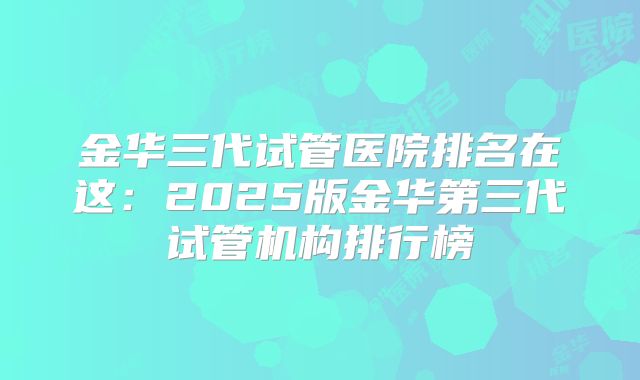 金华三代试管医院排名在这：2025版金华第三代试管机构排行榜