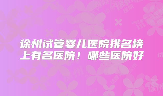 徐州试管婴儿医院排名榜上有名医院！哪些医院好