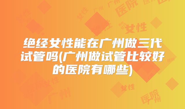 绝经女性能在广州做三代试管吗(广州做试管比较好的医院有哪些)