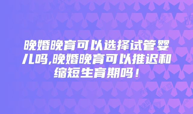 晚婚晚育可以选择试管婴儿吗,晚婚晚育可以推迟和缩短生育期吗！