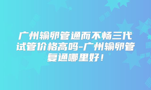 广州输卵管通而不畅三代试管价格高吗-广州输卵管复通哪里好！