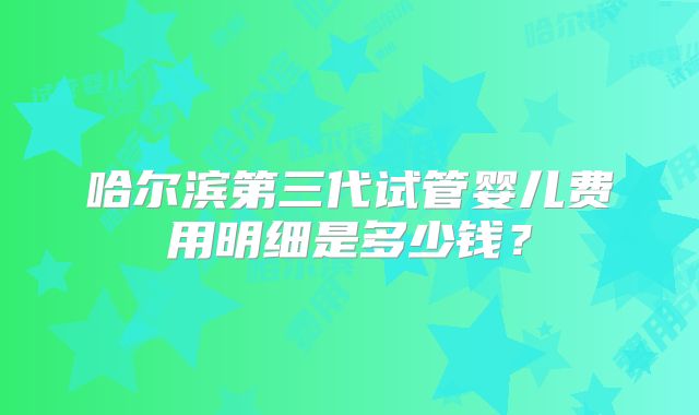 哈尔滨第三代试管婴儿费用明细是多少钱？