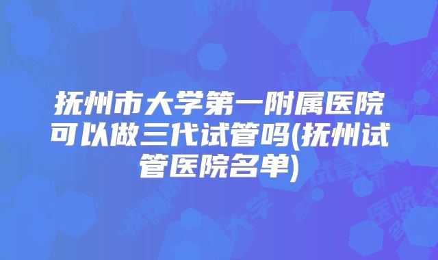 抚州市大学第一附属医院可以做三代试管吗(抚州试管医院名单)