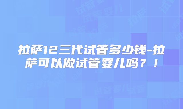 拉萨12三代试管多少钱-拉萨可以做试管婴儿吗？！