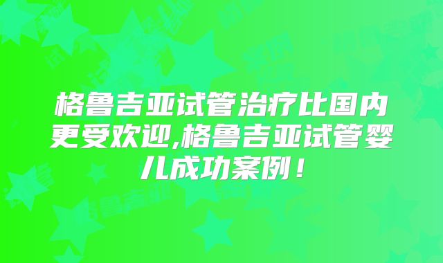 格鲁吉亚试管治疗比国内更受欢迎,格鲁吉亚试管婴儿成功案例！