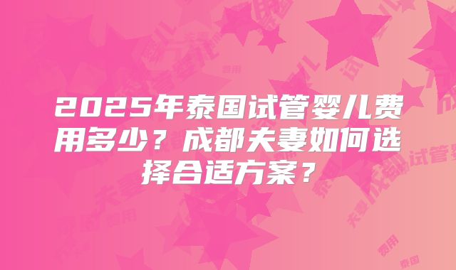 2025年泰国试管婴儿费用多少？成都夫妻如何选择合适方案？