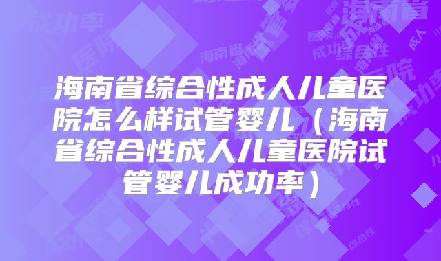 海南省综合性成人儿童医院怎么样试管婴儿（海南省综合性成人儿童医院试管婴儿成功率）