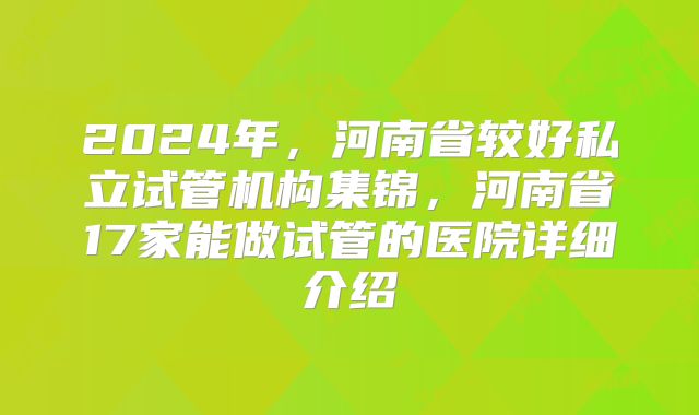 2024年，河南省较好私立试管机构集锦，河南省17家能做试管的医院详细介绍