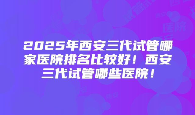2025年西安三代试管哪家医院排名比较好！西安三代试管哪些医院！
