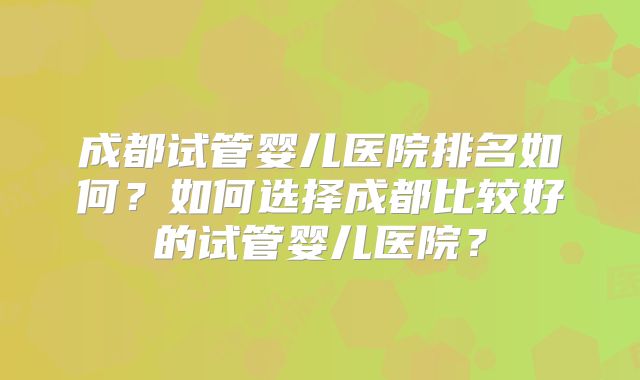 成都试管婴儿医院排名如何？如何选择成都比较好的试管婴儿医院？
