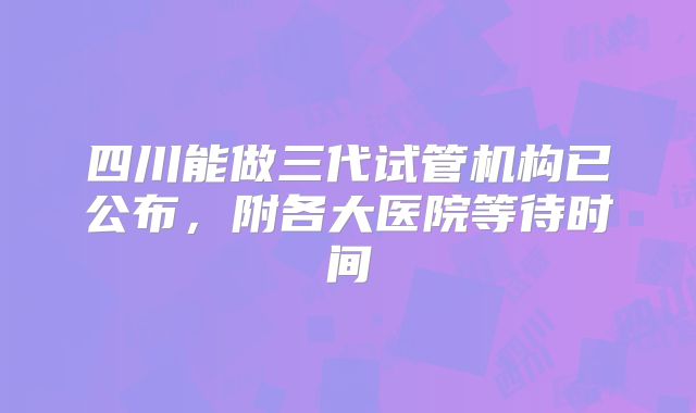 四川能做三代试管机构已公布,附各大医院等待时间