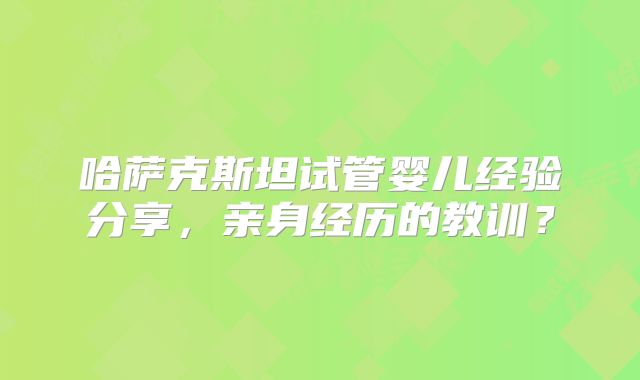 哈萨克斯坦试管婴儿经验分享，亲身经历的教训？