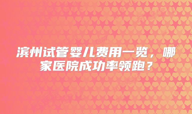 滨州试管婴儿费用一览,哪家医院成功率领跑?