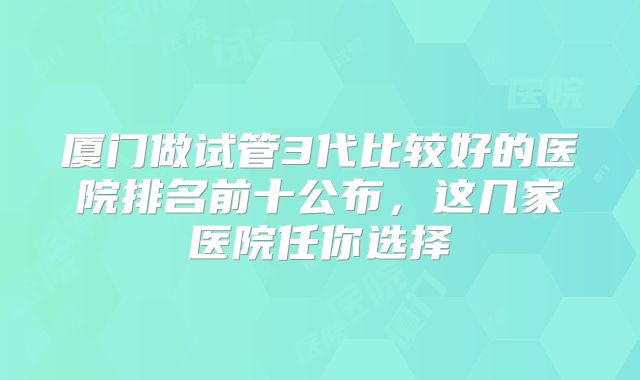 厦门做试管3代比较好的医院排名前十公布，这几家医院任你选择