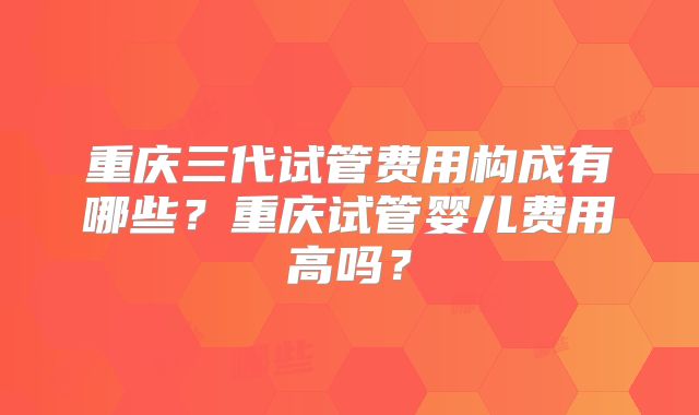 重庆三代试管费用构成有哪些？重庆试管婴儿费用高吗？