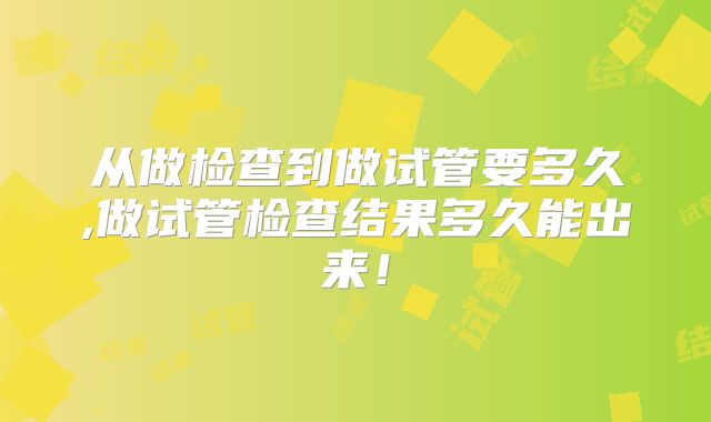从做检查到做试管要多久,做试管检查结果多久能出来！