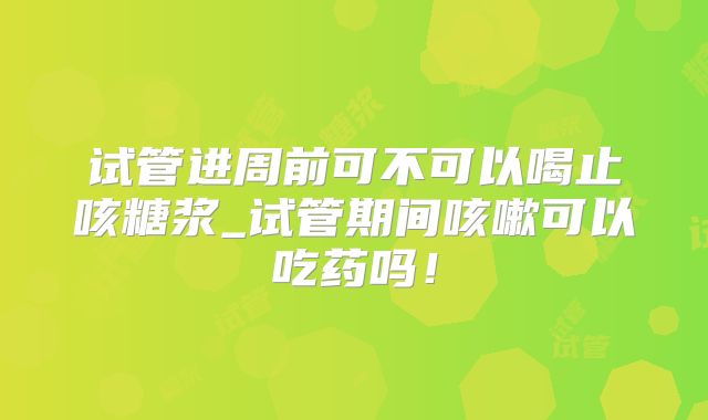 试管进周前可不可以喝止咳糖浆_试管期间咳嗽可以吃药吗!