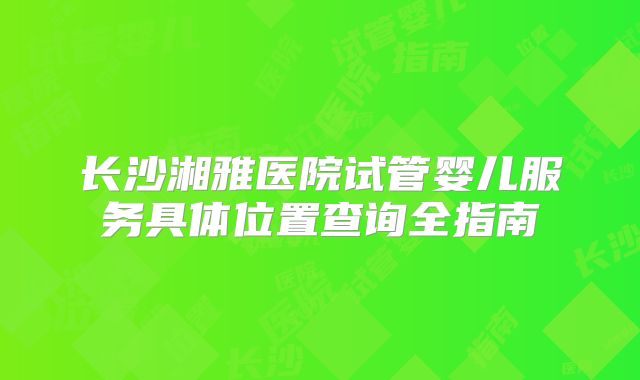 长沙湘雅医院试管婴儿服务具体位置查询全指南
