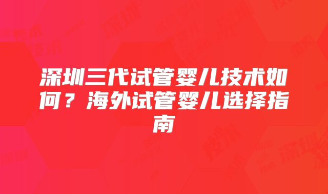 深圳三代试管婴儿技术如何？海外试管婴儿选择指南