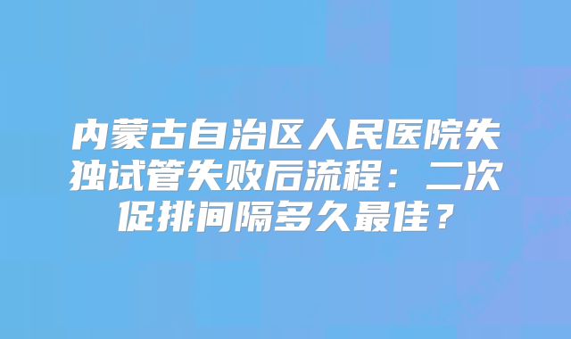 内蒙古自治区人民医院失独试管失败后流程:二次促排间隔多久最佳?